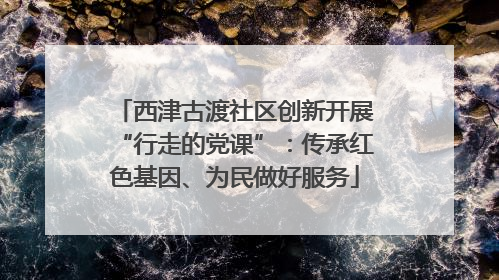 西津古渡社区创新开展“行走的党课”：传承红色基因、为民做好服务