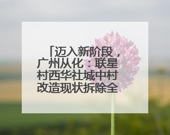 迈入新阶段，广州从化：联星村西华社城中村改造现状拆除全面完成