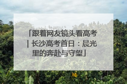 跟着网友镜头看高考｜长沙高考首日：晨光里的奔赴与守望