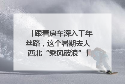 跟着房车深入千年丝路，这个暑期去大西北“乘风破浪”