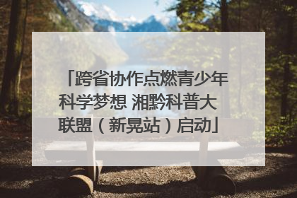 跨省协作点燃青少年科学梦想 湘黔科普大联盟（新晃站）启动