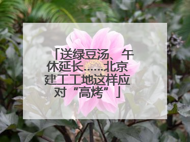 送绿豆汤、午休延长……北京建工工地这样应对“高烤”