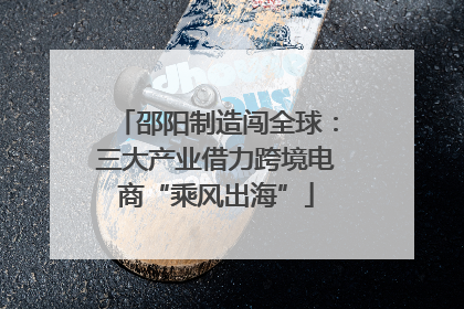 邵阳制造闯全球：三大产业借力跨境电商“乘风出海”