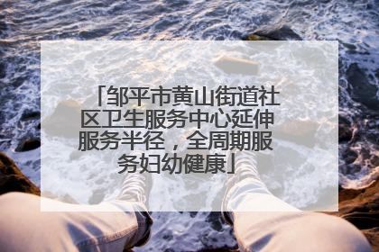 邹平市黄山街道社区卫生服务中心延伸服务半径，全周期服务妇幼健康