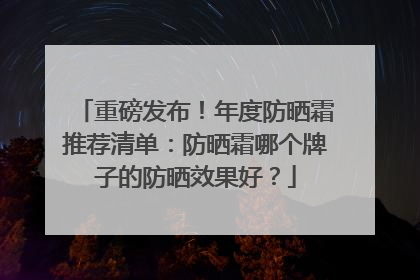 重磅发布！年度防晒霜推荐清单：防晒霜哪个牌子的防晒效果好？