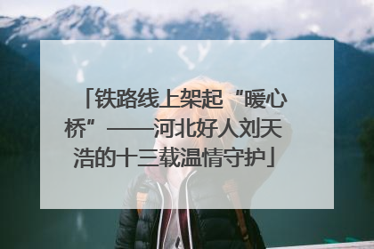 铁路线上架起“暖心桥”——河北好人刘天浩的十三载温情守护