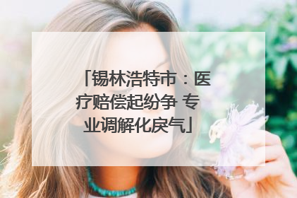 锡林浩特市：医疗赔偿起纷争 专业调解化戾气