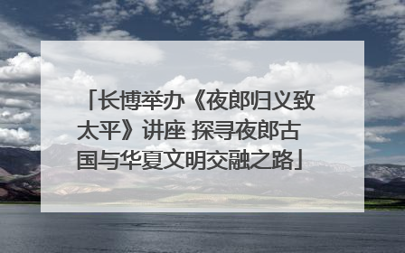 长博举办《夜郎归义致太平》讲座 探寻夜郎古国与华夏文明交融之路
