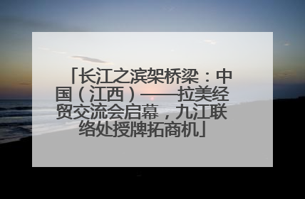 长江之滨架桥梁：中国（江西）——拉美经贸交流会启幕，九江联络处授牌拓商机