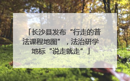 长沙县发布“行走的普法课程地图”，法治研学地标“说走就走”