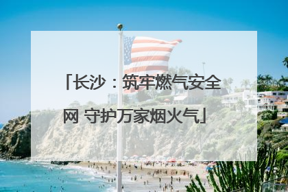 长沙：筑牢燃气安全网 守护万家烟火气