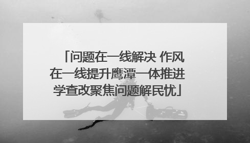 问题在一线解决 作风在一线提升鹰潭一体推进学查改聚焦问题解民忧