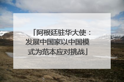 阿根廷驻华大使：发展中国家以中国模式为范本应对挑战