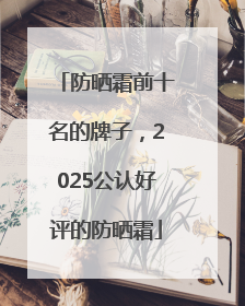 防晒霜前十名的牌子，2025公认好评的防晒霜