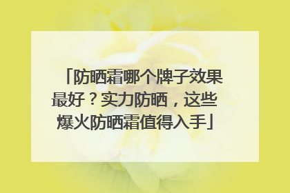 防晒霜哪个牌子效果最好？实力防晒，这些爆火防晒霜值得入手
