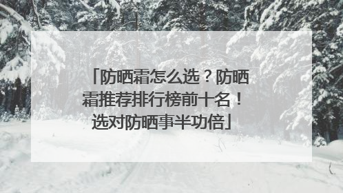 防晒霜怎么选？防晒霜推荐排行榜前十名！选对防晒事半功倍