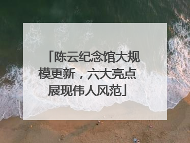 陈云纪念馆大规模更新，六大亮点展现伟人风范