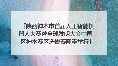 陕西神木市首届人工智能机器人大赛暨全球发明大会中国区神木赛区选拔赛隆重举行