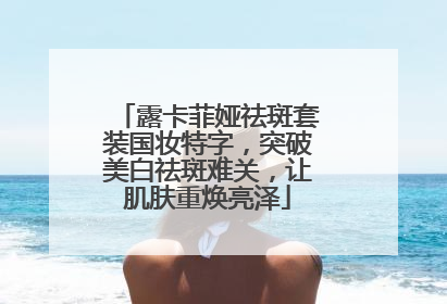 露卡菲娅祛斑套装国妆特字，突破美白祛斑难关，让肌肤重焕亮泽