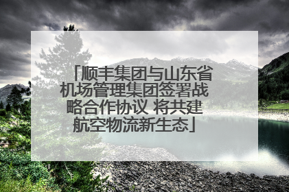 顺丰集团与山东省机场管理集团签署战略合作协议 将共建航空物流新生态
