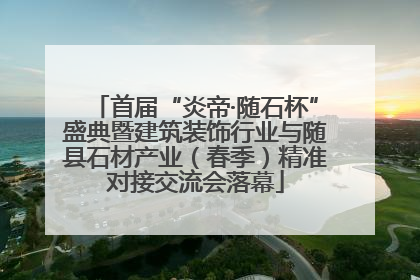 首届“炎帝·随石杯”盛典暨建筑装饰行业与随县石材产业（春季）精准对接交流会落幕