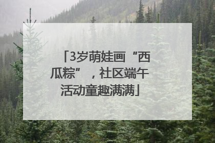 3岁萌娃画“西瓜粽”，社区端午活动童趣满满
