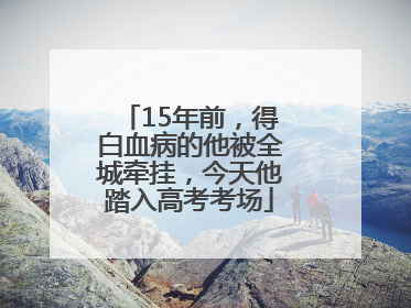 15年前，得白血病的他被全城牵挂，今天他踏入高考考场
