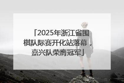 2025年浙江省围棋队际赛开化站落幕，嘉兴队荣膺冠军