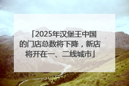 2025年汉堡王中国的门店总数将下降，新店将开在一、二线城市