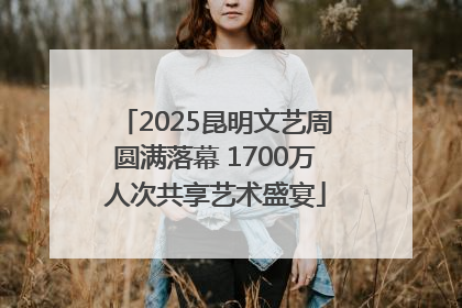 2025昆明文艺周圆满落幕 1700万人次共享艺术盛宴