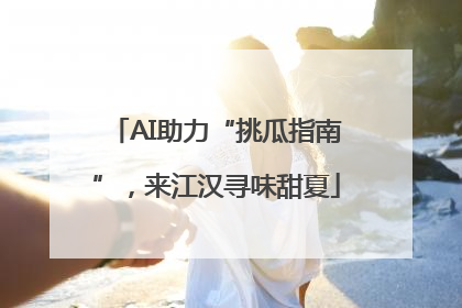 AI助力“挑瓜指南”，来江汉寻味甜夏