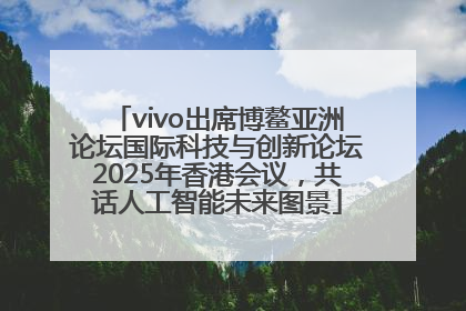 vivo出席博鳌亚洲论坛国际科技与创新论坛2025年香港会议，共话人工智能未来图景